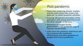 Post pandemic
• Phase wise reopening schools, markets
and the public places like cinema hall,
parks etc. to restart economic activities.
• Ensuring 100 percent vaccination of the
population with proper protection from
the other variants of the virus.
• Awareness campaigns by the
government for the people for yoga to
improve mental health.
• Learn from the pandemic experience and
try to improve the healthcare
infrastructure and other guidelines to
prepare from future pandemics.
 