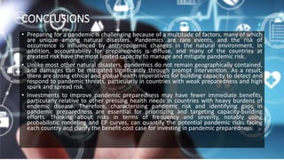 CONCLUSIONS
• Preparing for a pandemic is challenging because of a multitude of factors, many of which
are unique among natural disasters. Pandemics are rare events, and the risk of
occurrence is influenced by anthropogenic changes in the natural environment. In
addition, accountability for preparedness is diffuse, and many of the countries at
greatest risk have the most limited capacity to manage and mitigate pandemic risk.
• Unlike most other natural disasters, pandemics do not remain geographically contained,
and damages can be mitigated significantly through prompt intervention. As a result,
there are strong ethical and global health imperatives for building capacity to detect and
respond to pandemic threats, particularly in countries with weak preparedness and high
spark and spread risk.
• Investments to improve pandemic preparedness may have fewer immediate benefits,
particularly relative to other pressing health needs in countries with heavy burdens of
endemic disease. Therefore, characterizing pandemic risk and identifying gaps in
pandemic preparedness are essential for prioritizing and targeting capacity-building
efforts. Thinking about risks in terms of frequency and severity, notably using
probabilistic modeling and EP curves, can quantify the potential pandemic risks facing
each country and clarify the benefit-cost case for investing in pandemic preparedness.
 