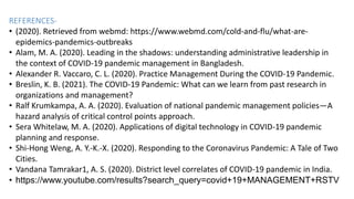 REFERENCES-
• (2020). Retrieved from webmd: https://www.webmd.com/cold-and-flu/what-are-
epidemics-pandemics-outbreaks
• Alam, M. A. (2020). Leading in the shadows: understanding administrative leadership in
the context of COVID-19 pandemic management in Bangladesh.
• Alexander R. Vaccaro, C. L. (2020). Practice Management During the COVID-19 Pandemic.
• Breslin, K. B. (2021). The COVID-19 Pandemic: What can we learn from past research in
organizations and management?
• Ralf Krumkampa, A. A. (2020). Evaluation of national pandemic management policies—A
hazard analysis of critical control points approach.
• Sera Whitelaw, M. A. (2020). Applications of digital technology in COVID-19 pandemic
planning and response.
• Shi-Hong Weng, A. Y.-K.-X. (2020). Responding to the Coronavirus Pandemic: A Tale of Two
Cities.
• Vandana Tamrakar1, A. S. (2020). District level correlates of COVID-19 pandemic in India.
• https://www.youtube.com/results?search_query=covid+19+MANAGEMENT+RSTV
 