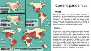 Current pandemics
HIV/AIDS
COVID-19
Although the WHO uses the term "global epidemic" to
describe HIV , as HIV is no longer an uncontrollable outbreak
outside of Africa, some authors use the term
"pandemic". HIV originated in Africa, and spread to the
United States via Haiti between 1966 and 1972.AIDS is
currently a pandemic in Africa, with infection rates as high as
25% in some regions southern and eastern Africa.
SARS-CoV-2, a new strain of coronavirus, was first detected
in the city of Wuhan, Hubei Province, China, in late
December 2019. It has caused a cluster of cases of an acute
respiratory disease, which is referred to as coronavirus
disease 2019 (COVID-19). More than 200 countries and
territories have been affected by COVID-19, with major
outbreaks occurring in Brazil, Russia, India, Mexico, Peru,
South Africa, Western Europe, and the United States. On 11
March 2020, the World Health Organization characterized
the spread of COVID-19 as a pandemic, marking the first
global pandemic since the 2009 swine flu pandemic
 