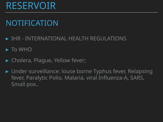 RESERVOIR
NOTIFICATION
▸ IHR - INTERNATIONAL HEALTH REGULATIONS
▸ To WHO
▸ Cholera, Plague, Yellow fever;
▸ Under surveillance: louse borne Typhus fever, Relapsing
fever, Paralytic Polio, Malaria, viral Influenza-A, SARS,
Small pox..
 