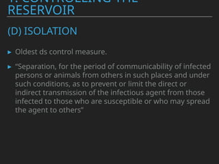 (D) ISOLATION
▸ Oldest ds control measure.
▸ “Separation, for the period of communicability of infected
persons or animals from others in such places and under
such conditions, as to prevent or limit the direct or
indirect transmission of the infectious agent from those
infected to those who are susceptible or who may spread
the agent to others”
1. CONTROLLING THE
RESERVOIR
 