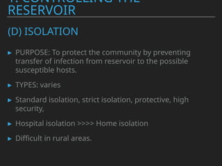 (D) ISOLATION
▸ PURPOSE: To protect the community by preventing
transfer of infection from reservoir to the possible
susceptible hosts.
▸ TYPES: varies
▸ Standard isolation, strict isolation, protective, high
security,
▸ Hospital isolation >>>> Home isolation
▸ Difficult in rural areas.
1. CONTROLLING THE
RESERVOIR
 