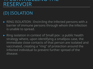 (D) ISOLATION
▸ RING ISOLATION : Encircling the infected persons with a
barrier of immune persons through whom the infection
is unable to spread.
▸ Ring isolation in context of Small pox : a public health
strategy where, upon identifying a smallpox case, the
immediate close contacts of that person are isolated and
vaccinated, creating a "ring" of protection around the
infected individual to prevent further spread of the
disease.
1. CONTROLLING THE
RESERVOIR
 