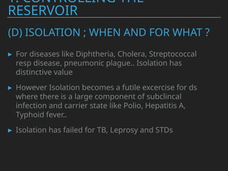(D) ISOLATION ; WHEN AND FOR WHAT ?
▸ For diseases like Diphtheria, Cholera, Streptococcal
resp disease, pneumonic plague.. Isolation has
distinctive value
▸ However Isolation becomes a futile excercise for ds
where there is a large component of subclincal
infection and carrier state like Polio, Hepatitis A,
Typhoid fever..
▸ Isolation has failed for TB, Leprosy and STDs
1. CONTROLLING THE
RESERVOIR
 