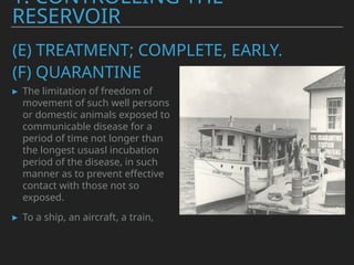 (E) TREATMENT; COMPLETE, EARLY.
▸ The limitation of freedom of
movement of such well persons
or domestic animals exposed to
communicable disease for a
period of time not longer than
the longest usuasl incubation
period of the disease, in such
manner as to prevent effective
contact with those not so
exposed.
▸ To a ship, an aircraft, a train,
1. CONTROLLING THE
RESERVOIR
(F) QUARANTINE
 