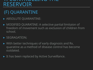 ▸ ABSOLUTE QUARANTINE:
▸ MODIFIED QUARATINE: A selective partial limitaion of
freedom of movement such as exclusion of children from
school.
▸ SEGRAGATION;
▸ With better techniques of early diagnosis and Rx,
quaratine as a method of disease control has become
outdated.
▸ It has been replaced by Active Surveillance.
1. CONTROLLING THE
RESERVOIR
(F) QUARANTINE
 