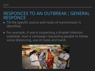 TEXT
RESPONCES TO AN OUTBREAK ; GENERAL
RESPONCE
▸ Till the specific source and route of transmission is
identified.
▸ For example, if one is suspecting a droplet infection
outbreak, start a campaign requesting people to follow
social distancing, use of mask and hand.
 