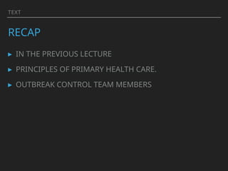 TEXT
RECAP
▸ IN THE PREVIOUS LECTURE
▸ PRINCIPLES OF PRIMARY HEALTH CARE.
▸ OUTBREAK CONTROL TEAM MEMBERS
 