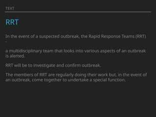 TEXT
RRT
In the event of a suspected outbreak, the Rapid Response Teams (RRT)
-
a multidisciplinary team that looks into various aspects of an outbreak
is alerted.
RRT will be to investigate and confirm outbreak.
The members of RRT are regularly doing their work but, in the event of
an outbreak, come together to undertake a special function.
 