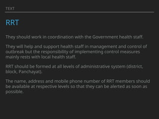 TEXT
RRT
They should work in coordination with the Government health staff.
They will help and support health staff in management and control of
outbreak but the responsibility of implementing control measures
mainly rests with local health staff.
RRT should be formed at all levels of administrative system (district,
block, Panchayat).
The name, address and mobile phone number of RRT members should
be available at respective levels so that they can be alerted as soon as
possible.
 
