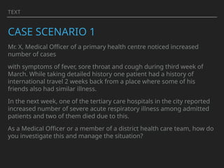 TEXT
CASE SCENARIO 1
Mr. X, Medical Officer of a primary health centre noticed increased
number of cases
with symptoms of fever, sore throat and cough during third week of
March. While taking detailed history one patient had a history of
international travel 2 weeks back from a place where some of his
friends also had similar illness.
In the next week, one of the tertiary care hospitals in the city reported
increased number of severe acute respiratory illness among admitted
patients and two of them died due to this.
As a Medical Officer or a member of a district health care team, how do
you investigate this and manage the situation?
 