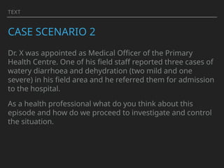 TEXT
CASE SCENARIO 2
Dr. X was appointed as Medical Officer of the Primary
Health Centre. One of his field staff reported three cases of
watery diarrhoea and dehydration (two mild and one
severe) in his field area and he referred them for admission
to the hospital.
As a health professional what do you think about this
episode and how do we proceed to investigate and control
the situation.
 