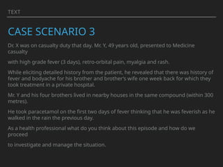 TEXT
CASE SCENARIO 3
Dr. X was on casualty duty that day. Mr. Y, 49 years old, presented to Medicine
casualty
with high grade fever (3 days), retro-orbital pain, myalgia and rash.
While eliciting detailed history from the patient, he revealed that there was history of
fever and bodyache for his brother and brother’s wife one week back for which they
took treatment in a private hospital.
Mr. Y and his four brothers lived in nearby houses in the same compound (within 300
metres).
He took paracetamol on the first two days of fever thinking that he was feverish as he
walked in the rain the previous day.
As a health professional what do you think about this episode and how do we
proceed
to investigate and manage the situation.
 