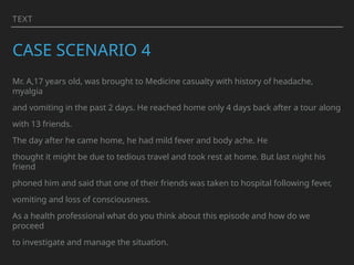 TEXT
CASE SCENARIO 4
Mr. A,17 years old, was brought to Medicine casualty with history of headache,
myalgia
and vomiting in the past 2 days. He reached home only 4 days back after a tour along
with 13 friends.
The day after he came home, he had mild fever and body ache. He
thought it might be due to tedious travel and took rest at home. But last night his
friend
phoned him and said that one of their friends was taken to hospital following fever,
vomiting and loss of consciousness.
As a health professional what do you think about this episode and how do we
proceed
to investigate and manage the situation.
 