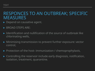 TEXT
RESPONCES TO AN OUTBREAK; SPECIFIC
MEASURES
▸ Depend on causative agent.
▸ BROAD STEPS ARE:
▸ Identification and nullification of the source of outbreak like
chlorinating wells,
▸ Minimising transmission to prevent further exposure: vector
control,
▸ Protection of the host- immunization / chemoprophylaxis,
▸ Controlling the reservoir include early diagnosis, notification,
isolation, treatment, quarantine.
 