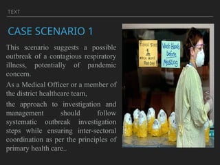 TEXT
CASE SCENARIO 1
This scenario suggests a possible
outbreak of a contagious respiratory
illness, potentially of pandemic
concern.
As a Medical Officer or a member of
the district healthcare team,
the approach to investigation and
management should follow
systematic outbreak investigation
steps while ensuring inter-sectoral
coordination as per the principles of
primary health care..
 