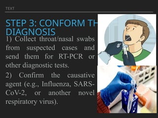 TEXT
STEP 3: CONFORM THE
DIAGNOSIS
1) Collect throat/nasal swabs
from suspected cases and
send them for RT-PCR or
other diagnostic tests.
2) Confirm the causative
agent (e.g., Influenza, SARS-
CoV-2, or another novel
respiratory virus).
 