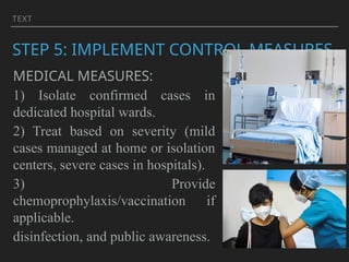 TEXT
STEP 5: IMPLEMENT CONTROL MEASURES
MEDICAL MEASURES:
1) Isolate confirmed cases in
dedicated hospital wards.
2) Treat based on severity (mild
cases managed at home or isolation
centers, severe cases in hospitals).
3) Provide
chemoprophylaxis/vaccination if
applicable.
disinfection, and public awareness.
 