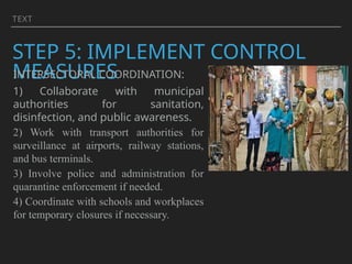 TEXT
STEP 5: IMPLEMENT CONTROL
MEASURES
INTERSECTORAL COORDINATION:
1) Collaborate with municipal
authorities for sanitation,
disinfection, and public awareness.
2) Work with transport authorities for
surveillance at airports, railway stations,
and bus terminals.
3) Involve police and administration for
quarantine enforcement if needed.
4) Coordinate with schools and workplaces
for temporary closures if necessary.
 
