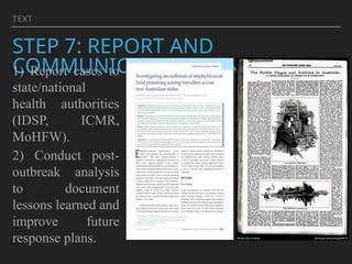 TEXT
STEP 7: REPORT AND
COMMUNICATE FINDINGS
1) Report cases to
state/national
health authorities
(IDSP, ICMR,
MoHFW).
2) Conduct post-
outbreak analysis
to document
lessons learned and
improve future
response plans.
 