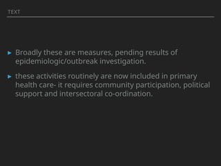 TEXT
▸ Broadly these are measures, pending results of
epidemiologic/outbreak investigation.
▸ these activities routinely are now included in primary
health care- it requires community participation, political
support and intersectoral co-ordination.
 