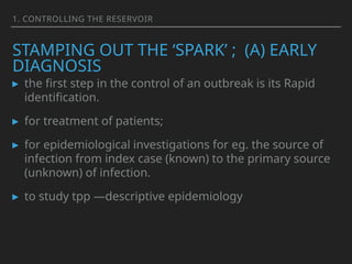 1. CONTROLLING THE RESERVOIR
STAMPING OUT THE ‘SPARK’ ; (A) EARLY
DIAGNOSIS
▸ the first step in the control of an outbreak is its Rapid
identification.
▸ for treatment of patients;
▸ for epidemiological investigations for eg. the source of
infection from index case (known) to the primary source
(unknown) of infection.
▸ to study tpp —descriptive epidemiology
 