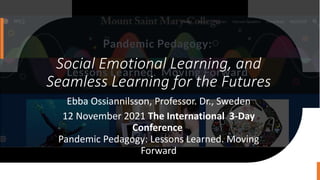 Social Emotional Learning, and
Seamless Learning for the Futures
Ebba Ossiannilsson, Professor. Dr., Sweden
12 November 2021 The International 3-Day
Conference
Pandemic Pedagogy: Lessons Learned. Moving
Forward
 
