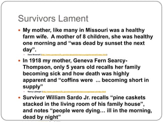 Survivors LamentMy mother, like many in Missouri was a healthy farm wife.  A mother of 8 children, she was healthy one morning and “was dead by sunset the next day”. Dave Brownell (http://www.pandemicflu.gov/storybook/stories/courage/brownell/index.html)In 1918 my mother, Geneva Fern Searcy-Thompson, only 5 years old recalls her family becoming sick and how death was highly apparent and “coffins were  ... becoming short in supply”Nancy Lybarger (http://www.pandemicflu.gov/storybook/stories/courage/searcy/index.htmlSurvivor William Sardo Jr. recalls “pine caskets stacked in the living room of his family house”, and notes “people were dying… ill in the morning, dead by night”www.msnbc.com/id/16194254  Dec 17, 2008 