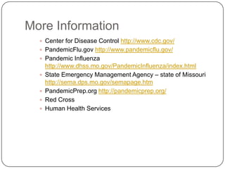 More InformationCenter for Disease Control http://www.cdc.gov/PandemicFlu.gov http://www.pandemicflu.gov/Pandemic Influenza http://www.dhss.mo.gov/PandemicInfluenza/index.htmlState Emergency Management Agency – state of Missouri http://sema.dps.mo.gov/semapage.htmPandemicPrep.org http://pandemicprep.org/Red CrossHuman Health Services