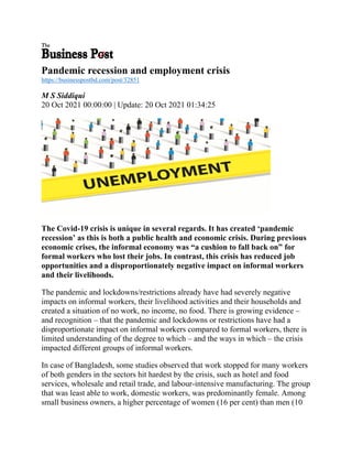 Pandemic recession and employment crisis
https://businesspostbd.com/post/32851
M S Siddiqui
20 Oct 2021 00:00:00 | Update: 20 Oct 2021 01:34:25
The Covid-19 crisis is unique in several regards. It has created ‘pandemic
recession’ as this is both a public health and economic crisis. During previous
economic crises, the informal economy was “a cushion to fall back on” for
formal workers who lost their jobs. In contrast, this crisis has reduced job
opportunities and a disproportionately negative impact on informal workers
and their livelihoods.
The pandemic and lockdowns/restrictions already have had severely negative
impacts on informal workers, their livelihood activities and their households and
created a situation of no work, no income, no food. There is growing evidence –
and recognition – that the pandemic and lockdowns or restrictions have had a
disproportionate impact on informal workers compared to formal workers, there is
limited understanding of the degree to which – and the ways in which – the crisis
impacted different groups of informal workers.
In case of Bangladesh, some studies observed that work stopped for many workers
of both genders in the sectors hit hardest by the crisis, such as hotel and food
services, wholesale and retail trade, and labour-intensive manufacturing. The group
that was least able to work, domestic workers, was predominantly female. Among
small business owners, a higher percentage of women (16 per cent) than men (10
 
