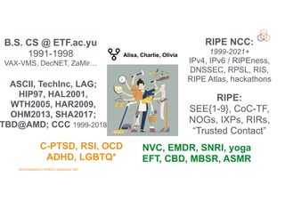 Vesna Manojlovic | NLNOG | September 2021
C-PTSD, RSI, OCD


ADHD, LGBTQ*
NVC, EMDR, SNRI, yoga


EFT, CBD, MBSR, ASMR
B.S. CS @ ETF.ac.yu


1991-1998


VAX-VMS, DecNET, ZaMir…
ASCII, TechInc, LAG;


HIP97, HAL2001,


WTH2005, HAR2009,
OHM2013, SHA2017;
TBD@AMD; CCC 1999-2018
RIPE NCC:


1999-2021+


IPv4, IPv6 / RIPEness,
DNSSEC, RPSL, RIS,
RIPE Atlas, hackathons
RIPE:


SEE{1-9}, CoC-TF,
NOGs, IXPs, RIRs,


“Trusted Contact”
Alisa, Charlie, Olivia


 