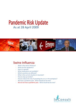 As at 28 April 2009




Swine Influenza
 -   What is the swine influenza?
 -   What are the symptoms?
 -   How is it spread?
 -   What medications are available?
 -   Which countries are affected?
 -   What is the current situation in Australia?
 -   How to stay up to date?
 -   How to reduce the risk of spreading the virus in the workplace?
 -   We have a pandemic plan. What should we do now?
 -   We do not have a pandemic plan. What should we do now?
 