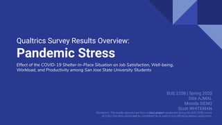 Qualtrics Survey Results Overview:
Pandemic Stress
BUS 235B | Spring 2020
Sitie AJMAL
Monida SIENG
Scott WHITEMAN
Disclaimer: The results reported are from a class project conducted during the BUS 235B course
at SJSU; this data should not be considered as or used in any oﬃcial/academic publication.
Effect of the COVID-19 Shelter-In-Place Situation on Job Satisfaction, Well-being,
Workload, and Productivity among San Jose State University Students
 