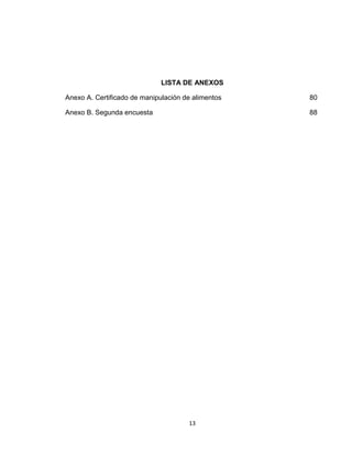 LISTA DE ANEXOS

Anexo A. Certificado de manipulación de alimentos   80

Anexo B. Segunda encuesta                           88




                                      13
 