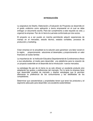 INTRODUCCIÔN



La asignatura de Diseño, Elaboración y Evaluación de Proyectos se desarrolla en
el grado undécimo como aplicación a teoría empresarial en el cual se debe
entregar un documento escrito, Pará dar cumplimiento a este requisito se creó, y
organizó la empresa Pan de mi tierra la cual esta conformada por dos socios.

El proyecto va a ser puesto en marcha permitiendo adquirir experiencias de
manejo en el mercadeo, estudio técnico, estados contables, procesos de
producción y marketing.



Crear empresa en la actualidad es la solución para garantizar una labor social en
la región,    proporcionando soluciones al desempleo y proporcionando un valor
financiero al núcleo familiar.

La importancia de la Institución Educativa Departamental de Cundinamarca ofrece
a sus estudiantes, el medio para desarrollar una plataforma para la creación de
un proyecto sostenible en el desarrollo de la introducción nuevos mercados.

La estrategia De pan de mi tierra no es solo ofrecer un excelente producto sino
adoptando los gustos y preferencias del mercado. Por lo tanto la empresa tiene
que desarrollar pruebas de mercado y diseñar estrategias que le permitan
afianzarse la preferencia de los consumidores y las debilidades de los
competidores.

Determinar que características y propiedades tienen que tener los productos y el
segmento adecuado para desarrollar una excelente sostenibilidad.




                                       14
 
