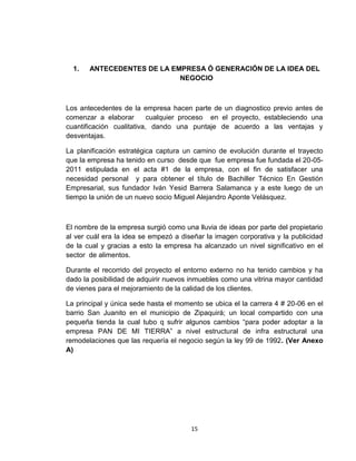 1.   ANTECEDENTES DE LA EMPRESA Ó GENERACIÓN DE LA IDEA DEL
                            NEGOCIO



Los antecedentes de la empresa hacen parte de un diagnostico previo antes de
comenzar a elaborar        cualquier proceso en el proyecto, estableciendo una
cuantificación cualitativa, dando una puntaje de acuerdo a las ventajas y
desventajas.

La planificación estratégica captura un camino de evolución durante el trayecto
que la empresa ha tenido en curso desde que fue empresa fue fundada el 20-05-
2011 estipulada en el acta #1 de la empresa, con el fin de satisfacer una
necesidad personal y para obtener el título de Bachiller Técnico En Gestión
Empresarial, sus fundador Iván Yesid Barrera Salamanca y a este luego de un
tiempo la unión de un nuevo socio Miguel Alejandro Aponte Velásquez.



El nombre de la empresa surgió como una lluvia de ideas por parte del propietario
al ver cuál era la idea se empezó a diseñar la imagen corporativa y la publicidad
de la cual y gracias a esto la empresa ha alcanzado un nivel significativo en el
sector de alimentos.

Durante el recorrido del proyecto el entorno externo no ha tenido cambios y ha
dado la posibilidad de adquirir nuevos inmuebles como una vitrina mayor cantidad
de vienes para el mejoramiento de la calidad de los clientes.

La principal y única sede hasta el momento se ubica el la carrera 4 # 20-06 en el
barrio San Juanito en el municipio de Zipaquirá; un local compartido con una
pequeña tienda la cual tubo q sufrir algunos cambios “para poder adoptar a la
empresa PAN DE MI TIERRA” a nivel estructural de infra estructural una
remodelaciones que las requería el negocio según la ley 99 de 1992. (Ver Anexo
A)




                                       15
 
