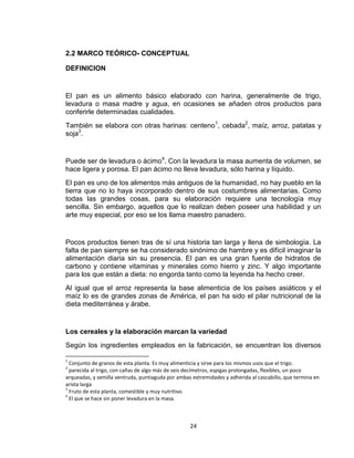 2.2 MARCO TEÓRICO- CONCEPTUAL

DEFINICION


El pan es un alimento básico elaborado con harina, generalmente de trigo,
levadura o masa madre y agua, en ocasiones se añaden otros productos para
conferirle determinadas cualidades.
También se elabora con otras harinas: centeno1, cebada2, maíz, arroz, patatas y
soja3.


Puede ser de levadura o ácimo4. Con la levadura la masa aumenta de volumen, se
hace ligera y porosa. El pan ácimo no lleva levadura, sólo harina y líquido.
El pan es uno de los alimentos más antiguos de la humanidad, no hay pueblo en la
tierra que no lo haya incorporado dentro de sus costumbres alimentarias. Como
todas las grandes cosas, para su elaboración requiere una tecnología muy
sencilla. Sin embargo, aquellos que lo realizan deben poseer una habilidad y un
arte muy especial, por eso se los llama maestro panadero.


Pocos productos tienen tras de sí una historia tan larga y llena de simbología. La
falta de pan siempre se ha considerado sinónimo de hambre y es difícil imaginar la
alimentación diaria sin su presencia. El pan es una gran fuente de hidratos de
carbono y contiene vitaminas y minerales como hierro y zinc. Y algo importante
para los que están a dieta: no engorda tanto como la leyenda ha hecho creer.
Al igual que el arroz representa la base alimenticia de los países asiáticos y el
maíz lo es de grandes zonas de América, el pan ha sido el pilar nutricional de la
dieta mediterránea y árabe.


Los cereales y la elaboración marcan la variedad
Según los ingredientes empleados en la fabricación, se encuentran los diversos

1
  Conjunto de granos de esta planta. Es muy alimenticia y sirve para los mismos usos que el trigo.
2
  parecida al trigo, con cañas de algo más de seis decímetros, espigas prolongadas, flexibles, un poco
arqueadas, y semilla ventruda, puntiaguda por ambas extremidades y adherida al cascabillo, que termina en
arista larga
3
  Fruto de esta planta, comestible y muy nutritivo.
4
  El que se hace sin poner levadura en la masa.



                                                   24
 