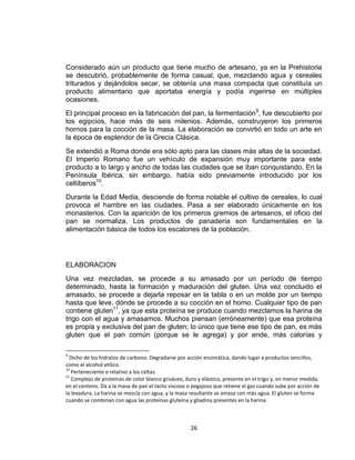 Considerado aún un producto que tiene mucho de artesano, ya en la Prehistoria
se descubrió, probablemente de forma casual, que, mezclando agua y cereales
triturados y dejándolos secar, se obtenía una masa compacta que constituía un
producto alimentario que aportaba energía y podía ingerirse en múltiples
ocasiones.
El principal proceso en la fabricación del pan, la fermentación9, fue descubierto por
los egipcios, hace más de seis milenios. Además, construyeron los primeros
hornos para la cocción de la masa. La elaboración se convirtió en todo un arte en
la época de esplendor de la Grecia Clásica.
Se extendió a Roma donde era sólo apto para las clases más altas de la sociedad.
El Imperio Romano fue un vehículo de expansión muy importante para este
producto a lo largo y ancho de todas las ciudades que se iban conquistando. En la
Península Ibérica, sin embargo, había sido previamente introducido por los
celtíberos10.
Durante la Edad Media, desciende de forma notable el cultivo de cereales, lo cual
provoca el hambre en las ciudades. Pasa a ser elaborado únicamente en los
monasterios. Con la aparición de los primeros gremios de artesanos, el oficio del
pan se normaliza. Los productos de panadería son fundamentales en la
alimentación básica de todos los escalones de la población.




ELABORACION
Una vez mezcladas, se procede a su amasado por un período de tiempo
determinado, hasta la formación y maduración del gluten. Una vez concluido el
amasado, se procede a dejarla reposar en la tabla o en un molde por un tiempo
hasta que leve, dónde se procede a su cocción en el horno. Cualquier tipo de pan
contiene gluten11, ya que esta proteína se produce cuando mezclamos la harina de
trigo con el agua y amasamos. Muchos piensan (erróneamente) que esa proteína
es propia y exclusiva del pan de gluten; lo único que tiene ese tipo de pan, es más
gluten que el pan común (porque se le agrega) y por ende, más calorías y

9
  Dicho de los hidratos de carbono: Degradarse por acción enzimática, dando lugar a productos sencillos,
como el alcohol etílico.
10
   Perteneciente o relativo a los celtas.
11
   Complejo de proteínas de color blanco grisáceo, duro y elástico, presente en el trigo y, en menor medida,
en el centeno. Da a la masa de pan el tacto viscoso o pegajoso que retiene el gas cuando sube por acción de
la levadura. La harina se mezcla con agua, y la masa resultante se amasa con más agua. El gluten se forma
cuando se combinan con agua las proteínas gluteína y gliadina presentes en la harina.



                                                     26
 