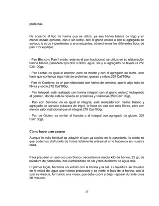 proteínas.


De acuerdo al tipo de harina que se utiliza, ya sea harina blanca de trigo y en
menor escala centeno, con o sin leche, con el grano entero o con el agregado de
salvado u otros ingredientes o aromatizantes, obtendremos los diferentes tipos de
pan. Por ejemplo:


· Pan Blanco o Pan francés: este es el pan tradicional, se utiliza en su elaboración
harina blanca panadera tipo 000 o 0000, agua, sal y el agregado de levadura.250
Cal/100gr.
· Pan Lectal: es igual al anterior, pero de molde y con el agregado de leche, esto
hace que contenga algo más de proteínas, grasas y calcio.269 Cal/100gr.
· Pan de Centeno: es un pan elaborado con harina de centeno, aporta algo más de
fibras y sodio.272 Cal/100gr.
· Pan Integral: está realizado con harina integral (con el grano entero) incluyendo
el germen, donde está la riqueza en proteínas y vitaminas.250 Cal/100gr.
· Pan con Salvado: no es igual al integral, está realizado con harina blanco y
agregado de salvado (cáscara de trigo), lo hace un pan con más fibras, pero con
menos valor nutricional que el integral.270 Cal/100gr.
· Pan de Gluten: es similar al francés o al integral con agregado de gluten. 339
Cal/100gr.


Cómo hacer pan casero
Aunque lo más habitual es adquirir el pan ya cocido en la panadería, lo cierto es
que podemos disfrutarlo de forma totalmente artesanal si lo hacemos en nuestra
casa.


Para preparar un sabroso pan blanco necesitamos medio kilo de harina, 25 gr. de
levadura de panadería, dos cucharaditas de sal y tres decilitros de agua tibia.
El primer lugar, haremos un volcán con la harina y la sal. La levadura se disuelve
en la mitad del agua que hemos preparado y se vierte al lado de la harina, con la
cual se mezcla, formando una masa, que debe cubrir y dejar reposar durante unos
20 minutos.



                                        27
 