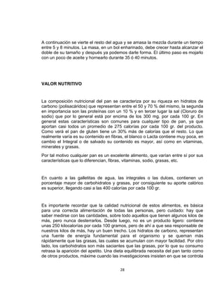 A continuación se vierte el resto del agua y se amasa la mezcla durante un tiempo
entre 5 y 8 minutos. La masa, en un bol enharinado, debe crecer hasta alcanzar el
doble de su tamaño y después ya podemos darle forma. El último paso es mojarlo
con un poco de aceite y hornearlo durante 35 ó 40 minutos.




VALOR NUTRITIVO


La composición nutricional del pan se caracteriza por su riqueza en hidratos de
carbono (polisacáridos) que representan entre el 50 y 70 % del mismo, la segunda
en importancia son las proteínas con un 10 % y en tercer lugar la sal (Cloruro de
sodio) que por lo general está por encima de los 300 mg. por cada 100 gr. En
general estas características son comunes para cualquier tipo de pan, ya que
aportan casi todos un promedio de 275 calorías por cada 100 gr. del producto.
Como verá el pan de gluten tiene un 30% más de calorías que el resto. Lo que
realmente varía es su contenido en fibras, el blanco o Lacta contiene muy poca, en
cambio el Integral o de salvado su contenido es mayor, así como en vitaminas,
minerales y grasas.
Por tal motivo cualquier pan es un excelente alimento, que varían entre sí por sus
características que lo diferencian, fibras, vitaminas, sodio, grasas, etc.


En cuanto a las galletitas de agua, las integrales o las dulces, contienen un
porcentaje mayor de carbohidratos y grasas, por consiguiente su aporte calórico
es superior, llegando casi a las 400 calorías por cada 100 gr.


Es importante recordar que la calidad nutricional de estos alimentos, es básica
para una correcta alimentación de todas las personas, pero cuidado: hay que
saber medirse con las cantidades, sobre todo aquellos que tienen algunos kilos de
más, pero nunca desterrarlos. Desde luego, no es un producto ligero: contiene
unas 250 kilocalorías por cada 100 gramos, pero de ahí a que sea responsable de
nuestros kilos de más, hay un buen trecho. Los hidratos de carbono, representan
una fuente de energía fundamental para el organismo y se queman más
rápidamente que las grasas, las cuales se acumulan con mayor facilidad. Por otro
lado, los carbohidratos son más saciantes que las grasas, por lo que su consumo
retrasa la aparición del apetito. Una dieta equilibrada necesita del pan tanto como
de otros productos, máxime cuando las investigaciones insisten en que se controla


                                        28
 