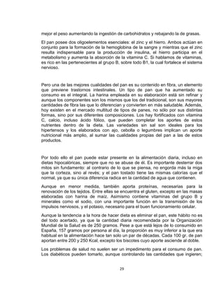 mejor el peso aumentando la ingestión de carbohidratos y rebajando la de grasas.
El pan posee dos oligoelementos esenciales: el zinc y el hierro. Ambos actúan en
conjunto para la formación de la hemoglobina de la sangre y mientras que el zinc
resulta indispensable para la producción de insulina, el hierro participa en el
metabolismo y aumenta la absorción de la vitamina C. Si hablamos de vitaminas,
es rico en las pertenecientes al grupo B, sobre todo B1, la cual fortalece el sistema
nervioso.


Pero una de las mejores cualidades del pan es su contenido en fibra, un elemento
que previene trastornos intestinales. Un tipo de pan que ha aumentado su
consumo es el integral. La harina empleada en su elaboración está sin refinar y
aunque los componentes son los mismos que los del tradicional, son sus mayores
cantidades de fibra las que lo diferencian y convierten en más saludable. Además,
hoy existen en el mercado multitud de tipos de panes, no sólo por sus distintas
formas, sino por sus diferentes composiciones. Los hay fortificados con vitamina
C, calcio, incluso ácido fólico, que pueden completar los aportes de estos
nutrientes dentro de la dieta. Las variedades sin sal son ideales para los
hipertensos y los elaborados con ajo, cebolla o legumbres implican un aporte
nutricional más amplio, al sumar las cualidades propias del pan a las de estos
productos.


Por todo ello el pan puede estar presente en la alimentación diaria, incluso en
dietas hipocalóricas, siempre que no se abuse de él. Es importante desterrar dos
mitos sin fundamento: al contrario de lo que se piensa, no engorda más la miga
que la corteza, sino al revés; y el pan tostado tiene las mismas calorías que el
normal, ya que su única diferencia radica en la cantidad de agua que contienen.
Aunque en menor medida, también aporta proteínas, necesarias para la
renovación de los tejidos. Entre ellas se encuentra el gluten, excepto en las masas
elaboradas con harina de maíz. Asimismo contiene vitaminas del grupo B y
minerales como el sodio, con una importante función en la transmisión de los
impulsos nerviosos, y el potasio, necesario para el buen funcionamiento celular.
Aunque la tendencia a la hora de hacer dieta es eliminar el pan, este hábito no es
del todo acertado, ya que la cantidad diaria recomendada por la Organización
Mundial de la Salud es de 250 gramos. Pese a que está lejos de lo consumido en
España, 157 gramos por persona al día, la proporción es muy inferior a la que era
habitual en la alimentación hace tan solo un par de décadas. Cada 100 gr. de pan
aportan entre 200 y 250 Kcal, excepto los biscotes cuyo aporte asciende al doble.
Los problemas de salud no suelen ser un impedimento para el consumo de pan.
Los diabéticos pueden tomarlo, aunque controlando las cantidades que ingieren;


                                         29
 