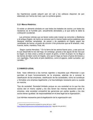 los hipertensos puede adquirir pan sin sal y los celíacos disponen de pan
elaborado con harina de maíz, que no contiene gluten.



2.2.1 Marco Histórico.

Si existe un alimento olvidado en casi todos los tratados de cocina y en todos los
recetarios es el humilde pan, actualmente denostado y al que tanto le debe la
civilización occidental.

   Las primeras noticias que se tienen sobre este manjar se remontan a Babilonia
y al antiguo Egipto, de hecho se conocen por lo menos hasta quince palabras para
designar distintas variedades de panes y de pastelería en Egipto según las
variedades de harina, el grado de cocción o los productos que se le añadían, miel,
huevos, leche, manteca, fruta, etc.

    Según cuenta Herodoto: " En la tierra de los asirios llueve poco, y ese poco es
lo que desarrolla la raíz del trigo; sin embargo, gracias a las aguas de los ríos que
la riegan, la mies crece y entra en sazón el grano, si bien el propio río no llega a
las tierras de labor como en Egipto, sino que el riego se hace a fuerza de brazos y
con cigoñales. Pues tanto el país babilónico, como el egipcio, están surcados por
canales..."12



2.3 MARCO LEGAL

Esto hace referencia a las normas vigentes o requisitos que influencian o que
permiten el buen funcionamiento de la empresa, además da a conocer la
clasificación de las empresas, clasificación de las sociedades, cómo se constituye
y formaliza una empresa legalmente y la traumatología necesaria para su puesta
en marcha.

Tipo de sociedad: Sociedad limitada porque es una sociedad en la que los dos
socios dan el mismo capital y los dos tienen las mismas decisiones sobre la
empresa, esta sociedad compartirá las ganancias por partes iguales y los dos
socios tienen igualdad de responsabilidad en el área legal de la organización .

Los trámites necesarios para la legalización de la organización son:


12
   historia de la gastronomía entidad sin animo de lucro ; 1997
http://www.historiacocina.com/monograficos/pan.htm segundo link párrafo 1


                                                30
 