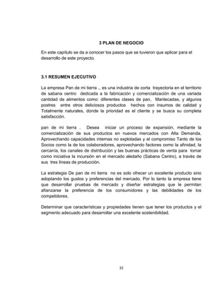 3 PLAN DE NEGOCIO

En este capítulo se da a conocer los pasos que se tuvieron que aplicar para el
desarrollo de este proyecto.



3.1 RESUMEN EJECUTIVO

La empresa Pan de mi tierra ., es una industria de corta trayectoria en el territorio
de sabana centro dedicada a la fabricación y comercialización de una variada
cantidad de alimentos como: diferentes clases de pan, Mantecadas, y algunos
postres entre otros deliciosos productos hechos con insumos de calidad y
Totalmente naturales, donde la prioridad es el cliente y se busca su completa
satisfacción.

pan de mi tierra . Desea iniciar un proceso de expansión, mediante la
comercialización de sus productos en nuevos mercados con Alta Demanda,
Aprovechando capacidades internas no explotadas y el compromiso Tanto de los
Socios como la de los colaboradores, aprovechando factores como la afinidad, la
cercanía, los canales de distribución y las buenas prácticas de venta para tomar
como iniciativa la incursión en el mercado aledaño (Sabana Centro), a través de
sus tres líneas de producción.

La estrategia De pan de mi tierra no es solo ofrecer un excelente producto sino
adoptando los gustos y preferencias del mercado. Por lo tanto la empresa tiene
que desarrollar pruebas de mercado y diseñar estrategias que le permitan
afianzarse la preferencia de los consumidores y las debilidades de los
competidores.

Determinar que características y propiedades tienen que tener los productos y el
segmento adecuado para desarrollar una excelente sostenibilidad.




                                         32
 