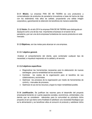 3.1.1 Misión. La empresa PAN DE MI TIERRA es una productora y
comercializador de productos de panadería innovadores a base de harina de trigo
con los estándares más altos de calidad, proyectando una sólida imágen
corporativa y garantizando la obtención de beneficios de manera sostenible.



3.1.2 Visión. En el año 2014 la empresa PAN DE MI TIERRA sera distinguida en
Zipaquirá como una de las mas importantes empresas en el sector de la
panadería y por ser una de la empresas fundadoras de nuevos productos en este
mercado.



3.1.3 Objetivos. son las metas para alcanzar en una empresa.



3.1.3.1 objetivo general.

 Analizar el comportamiento del cliente, para contemplar cualquier tipo de
necesidad, e inquietud mejorando en la calidad y el servicio



3.1.3.2 objetivos específicos

      Diagnosticar las herramientas necesarias para la elaboración de nuevas
       estrategias para la rentabilidad de los accionistas
      Controlar    los costos de la organización para el beneficio de sus
       colaboradores y accionistas.
      Optimizar los procesos de la organización por medio de herramientas de
       control y manuales de procesos.
      Optimizar el uso de los recursos y lograr la mejor rentabilidad posible.



3.1.4 Justificación. Se justifican las razones para el desarrollo del proyecto
empresarial teniendo en cuenta aspectos sociales, económicos, ambientales y los
demás que se consideren relevantes para la comunidad es prioritario dicho
proyecto al ser que tiene como finalidad el satisfacer una necesidad fisiológica que
es la alimentación y se benefician ellos al consumir el producto y satisfacer dicha



                                        33
 