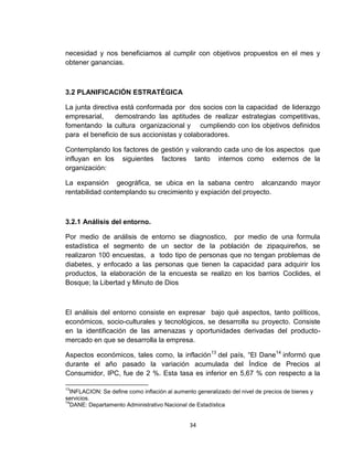 necesidad y nos beneficiamos al cumplir con objetivos propuestos en el mes y
obtener ganancias.



3.2 PLANIFICACIÓN ESTRATÉGICA

La junta directiva está conformada por dos socios con la capacidad de liderazgo
empresarial,     demostrando las aptitudes de realizar estrategias competitivas,
fomentando la cultura organizacional y cumpliendo con los objetivos definidos
para el beneficio de sus accionistas y colaboradores.

Contemplando los factores de gestión y valorando cada uno de los aspectos que
influyan en los siguientes factores tanto internos como externos de la
organización:

La expansión geográfica, se ubica en la sabana centro alcanzando mayor
rentabilidad contemplando su crecimiento y expiación del proyecto.



3.2.1 Análisis del entorno.

Por medio de análisis de entorno se diagnostico, por medio de una formula
estadística el segmento de un sector de la población de zipaquireños, se
realizaron 100 encuestas, a todo tipo de personas que no tengan problemas de
diabetes, y enfocado a las personas que tienen la capacidad para adquirir los
productos, la elaboración de la encuesta se realizo en los barrios Coclides, el
Bosque; la Libertad y Minuto de Dios



El análisis del entorno consiste en expresar bajo qué aspectos, tanto políticos,
económicos, socio-culturales y tecnológicos, se desarrolla su proyecto. Consiste
en la identificación de las amenazas y oportunidades derivadas del producto-
mercado en que se desarrolla la empresa.

Aspectos económicos, tales como, la inflación13 del país, “El Dane14 informó que
durante el año pasado la variación acumulada del Índice de Precios al
Consumidor, IPC, fue de 2 %. Esta tasa es inferior en 5,67 % con respecto a la

13
  INFLACION: Se define como inflación al aumento generalizado del nivel de precios de bienes y
servicios.
14
  DANE: Departamento Administrativo Nacional de Estadística


                                               34
 