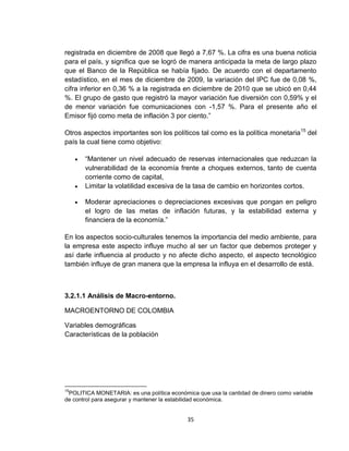 registrada en diciembre de 2008 que llegó a 7,67 %. La cifra es una buena noticia
para el país, y significa que se logró de manera anticipada la meta de largo plazo
que el Banco de la República se había fijado. De acuerdo con el departamento
estadístico, en el mes de diciembre de 2009, la variación del IPC fue de 0,08 %,
cifra inferior en 0,36 % a la registrada en diciembre de 2010 que se ubicó en 0,44
%. El grupo de gasto que registró la mayor variación fue diversión con 0,59% y el
de menor variación fue comunicaciones con -1,57 %. Para el presente año el
Emisor fijó como meta de inflación 3 por ciento.”

Otros aspectos importantes son los políticos tal como es la política monetaria 15 del
país la cual tiene como objetivo:

        “Mantener un nivel adecuado de reservas internacionales que reduzcan la
         vulnerabilidad de la economía frente a choques externos, tanto de cuenta
         corriente como de capital,
        Limitar la volatilidad excesiva de la tasa de cambio en horizontes cortos.

        Moderar apreciaciones o depreciaciones excesivas que pongan en peligro
         el logro de las metas de inflación futuras, y la estabilidad externa y
         financiera de la economía.”

En los aspectos socio-culturales tenemos la importancia del medio ambiente, para
la empresa este aspecto influye mucho al ser un factor que debemos proteger y
así darle influencia al producto y no afecte dicho aspecto, el aspecto tecnológico
también influye de gran manera que la empresa la influya en el desarrollo de está.



3.2.1.1 Análisis de Macro-entorno.

MACROENTORNO DE COLOMBIA

Variables demográficas
Características de la población




15
 POLITICA MONETARIA: es una política económica que usa la cantidad de dinero como variable
de control para asegurar y mantener la estabilidad económica.


                                            35
 