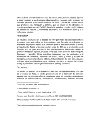 Otros cultivos considerables son: caña de azúcar, arroz, banano, tabaco, algodón
y flores tropicales y semitropicales. Algunos cultivos menores están formados por
cereales, verduras y una amplia variedad de frutas. También se cultivan plantas
que producen pita, henequén y cáñamo, que se utilizan en la fabricación de
cuerdas y costales (sacos). En 2003, la cabaña ganadera contaba con 25 millones
de cabezas de vacuno, 2,30 millones de porcino, 2,10 millones de ovino y 2,70
millones de caballar.
18
     INDUSTRIA

La industria, estimulada en la década de 1950 por medio del establecimiento de
impuestos muy altos sobre las importaciones, está formada generalmente por
empresas de pequeña escala que producen para el mercado nacional y andino,
principalmente. Todas juntas representan cerca del 20% de la producción anual.
También son de gran importancia los establecimientos industriales donde se
producen hilados de algodón, situados sobre todo en las ciudades de Barranquilla,
Manizales y Medellín. Otras industrias destacadas son las dedicadas a la
elaboración de alimentos, productos de tabaco, hierro y acero, y equipos de
transporte, así como la industria editorial, Industrialización del pan, con productos
químicos están adquiriendo un auge creciente, así como el calzado, la industria
textil y la petrolífera. Se trabajan sombreros de palma y cristalería.
19
     COMERCIO

La política de apertura de la economía colombiana, en ejecución desde principios
de la década de 1990, se centra principalmente en la liberación del comercio
exterior, que ha producido efectos importantes sobre las industrias nacionales en
términos de reestructuración, reconversión, modernización, alianzas, fusiones,

18
     Rick Curry, S.J, Madrid 2000, Alianza Editorial,

HYPERLINK ISBN 84-206-3873-0

. (Título original: The secret of Jesuit Bread making, 1995)

Francisco Javier Colombia industria y comercio; Madrid 1999, ISBN 84-8238-328-0

Biblioteca de Consulta Microsoft ® Encarta ® 2005. © 1993-2004 Microsoft Corporation.

19
     Pág. 27 tejido productivo y empresarial “cámara de comercio”


                                                        37
 