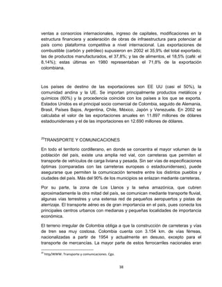 ventas a consorcios internacionales, ingreso de capitales, modificaciones en la
estructura financiera y aceleración de obras de infraestructura para potenciar al
país como plataforma competitiva a nivel internacional. Las exportaciones de
combustible (carbón y petróleo) supusieron en 2002 el 35,9% del total exportado;
las de productos manufacturados, el 37,8%; y las de alimentos, el 18,5% (café: el
8,14%); estas últimas en 1980 representaban el 71,8% de la exportación
colombiana.



Los países de destino de las exportaciones son EE UU (casi el 50%), la
comunidad andina y la UE. Se importan principalmente productos metálicos y
químicos (60%) y la procedencia coincide con los países a los que se exporta.
Estados Unidos es el principal socio comercial de Colombia, seguido de Alemania,
Brasil, Países Bajos, Argentina, Chile, México, Japón y Venezuela. En 2002 se
calculaba el valor de las exportaciones anuales en 11.897 millones de dólares
estadounidenses y el de las importaciones en 12.690 millones de dólares.


20
     TRANSPORTE Y COMUNICACIONES

En todo el territorio cordillerano, en donde se concentra el mayor volumen de la
población del país, existe una amplia red vial, con carreteras que permiten el
transporte de vehículos de carga liviana y pesada. Sin ser vías de especificaciones
óptimas (comparadas con las carreteras europeas o estadounidenses), puede
asegurarse que permiten la comunicación terrestre entre los distintos pueblos y
ciudades del país. Más del 90% de los municipios se enlazan mediante carreteras.

Por su parte, la zona de Los Llanos y la selva amazónica, que cubren
aproximadamente la otra mitad del país, se comunican mediante transporte fluvial,
algunas vías terrestres y una extensa red de pequeños aeropuertos y pistas de
aterrizaje. El transporte aéreo es de gran importancia en el país, pues conecta los
principales centros urbanos con medianas y pequeñas localidades de importancia
económica.

El terreno irregular de Colombia obliga a que la construcción de carreteras y vías
de tren sea muy costosa. Colombia cuenta con 3.154 km. de vías férreas,
nacionalizadas a partir de 1954 y actualmente en desuso, excepto para el
transporte de mercancías. La mayor parte de estos ferrocarriles nacionales eran

20
     http/WWW. Transporte y comunicaciones. Cgo.


                                                   38
 