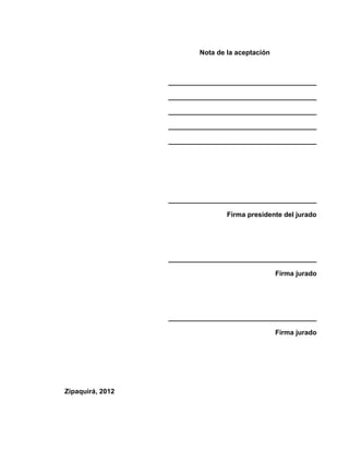 Nota de la aceptación



                  _______________________________________

                  _______________________________________

                  _______________________________________

                  _______________________________________

                  _______________________________________




                  _______________________________________

                                  Firma presidente del jurado




                  _______________________________________

                                                  Firma jurado




                  _______________________________________

                                                  Firma jurado




Zipaquirá, 2012
 